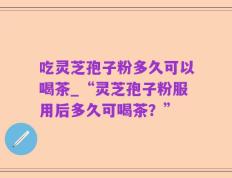 吃灵芝孢子粉多久可以喝茶_“灵芝孢子粉服用后多久可喝茶？”