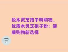 段木灵芝孢子粉购物_优质木灵芝孢子粉：健康购物新选择