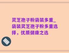 灵芝孢子粉袋装多重_袋装灵芝孢子粉多重选择，优质健康之选
