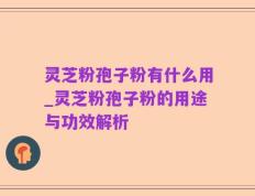 灵芝粉孢子粉有什么用_灵芝粉孢子粉的用途与功效解析