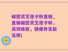 破壁灵芝孢子粉直销_直销破壁灵芝孢子粉，高效吸收，健康养生新选择)