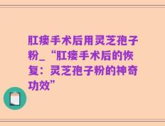肛瘘手术后用灵芝孢子粉_“肛瘘手术后的恢复：灵芝孢子粉的神奇功效”