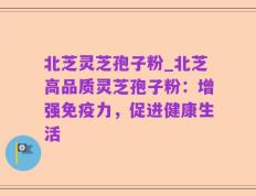 北芝灵芝孢子粉_北芝高品质灵芝孢子粉：增强免疫力，促进健康生活