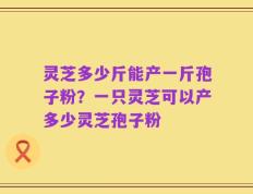 灵芝多少斤能产一斤孢子粉？一只灵芝可以产多少灵芝孢子粉