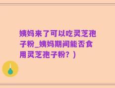 姨妈来了可以吃灵芝孢子粉_姨妈期间能否食用灵芝孢子粉？)