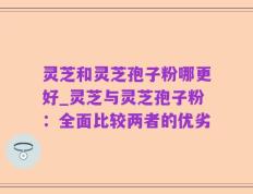 灵芝和灵芝孢子粉哪更好_灵芝与灵芝孢子粉：全面比较两者的优劣
