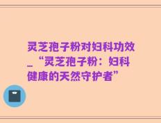 灵芝孢子粉对妇科功效_“灵芝孢子粉：妇科健康的天然守护者”