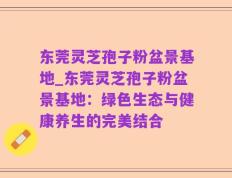 东莞灵芝孢子粉盆景基地_东莞灵芝孢子粉盆景基地：绿色生态与健康养生的完美结合