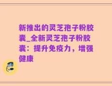新推出的灵芝孢子粉胶囊_全新灵芝孢子粉胶囊：提升免疫力，增强健康