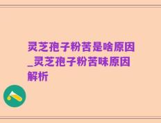 灵芝孢子粉苦是啥原因_灵芝孢子粉苦味原因解析
