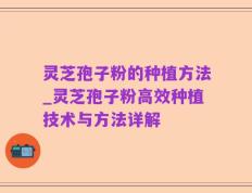 灵芝孢子粉的种植方法_灵芝孢子粉高效种植技术与方法详解