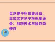 灵芝孢子粉采集设备_高效灵芝孢子粉采集设备：创新技术与操作简便性