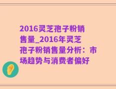 2016灵芝孢子粉销售量_2016年灵芝孢子粉销售量分析：市场趋势与消费者偏好