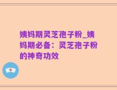 姨妈期灵芝孢子粉_姨妈期必备：灵芝孢子粉的神奇功效