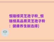 恒瑞楼灵芝孢子粉_恒瑞楼高品质灵芝孢子粉：健康养生新选择)