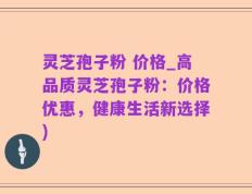 灵芝孢子粉 价格_高品质灵芝孢子粉：价格优惠，健康生活新选择)