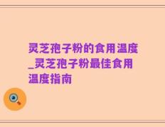 灵芝孢子粉的食用温度_灵芝孢子粉最佳食用温度指南