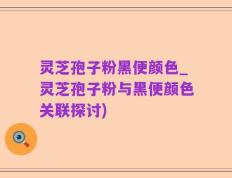 灵芝孢子粉黑便颜色_灵芝孢子粉与黑便颜色关联探讨)