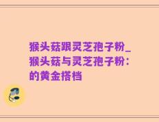 猴头菇跟灵芝孢子粉_猴头菇与灵芝孢子粉：的黄金搭档