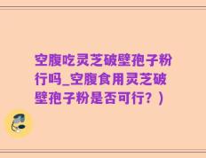 空腹吃灵芝破壁孢子粉行吗_空腹食用灵芝破壁孢子粉是否可行？)