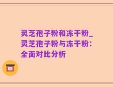 灵芝孢子粉和冻干粉_灵芝孢子粉与冻干粉：全面对比分析