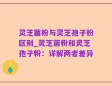 灵芝菌粉与灵芝孢子粉区别_灵芝菌粉和灵芝孢子粉：详解两者差异