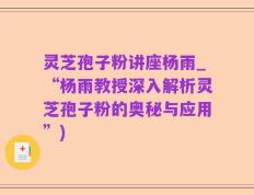 灵芝孢子粉讲座杨雨_“杨雨教授深入解析灵芝孢子粉的奥秘与应用”)