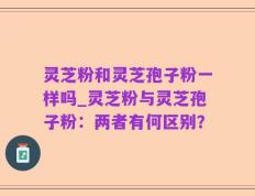 灵芝粉和灵芝孢子粉一样吗_灵芝粉与灵芝孢子粉：两者有何区别？