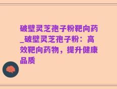 破壁灵芝孢子粉靶向药_破壁灵芝孢子粉：高效靶向药物，提升健康品质