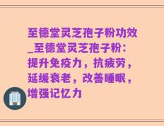至德堂灵芝孢子粉功效_至德堂灵芝孢子粉：提升免疫力，抗疲劳，延缓衰老，改善睡眠，增强记忆力