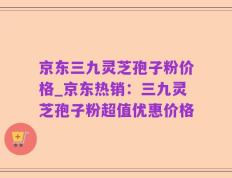 京东三九灵芝孢子粉价格_京东热销：三九灵芝孢子粉超值优惠价格