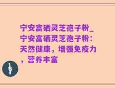 宁安富硒灵芝孢子粉_宁安富硒灵芝孢子粉：天然健康，增强免疫力，营养丰富