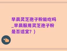 早晨灵芝孢子粉能吃吗_早晨服用灵芝孢子粉是否适宜？)