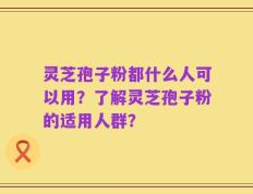 灵芝孢子粉都什么人可以用？了解灵芝孢子粉的适用人群？