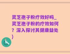 灵芝孢子粉疗效好吗_灵芝孢子粉的疗效如何？深入探讨其健康益处)
