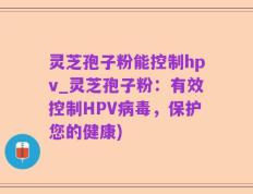 灵芝孢子粉能控制hpv_灵芝孢子粉：有效控制HPV病毒，保护您的健康)
