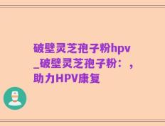 破壁灵芝孢子粉hpv_破壁灵芝孢子粉：，助力HPV康复