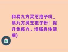 和易九方灵芝孢子粉_易九方灵芝孢子粉：提升免疫力，增强身体健康)