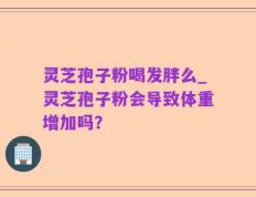 灵芝孢子粉喝发胖么_灵芝孢子粉会导致体重增加吗？