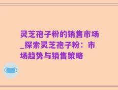 灵芝孢子粉的销售市场_探索灵芝孢子粉：市场趋势与销售策略