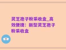 灵芝孢子粉采收盒_高效便捷：新型灵芝孢子粉采收盒