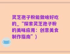 灵芝孢子粉能做啥好吃的_“探索灵芝孢子粉的美味应用：创意美食制作指南”)