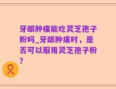 牙龈肿痛能吃灵芝孢子粉吗_牙龈肿痛时，是否可以服用灵芝孢子粉？
