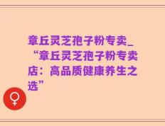 章丘灵芝孢子粉专卖_“章丘灵芝孢子粉专卖店：高品质健康养生之选”