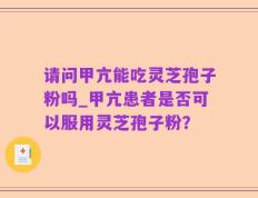 请问甲亢能吃灵芝孢子粉吗_甲亢患者是否可以服用灵芝孢子粉？