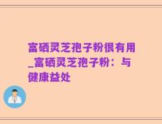 富硒灵芝孢子粉很有用_富硒灵芝孢子粉：与健康益处