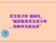 灵芝孢子粉 睡前吃_“睡前服用灵芝孢子粉，助眠养生新选择”