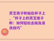 灵芝孢子粉粘在杯子上_“杯子上的灵芝孢子粉：如何轻松去除及清洗技巧”