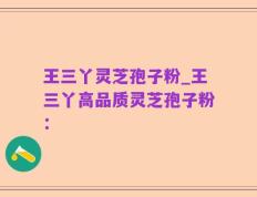 王三丫灵芝孢子粉_王三丫高品质灵芝孢子粉：