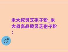 米大叔灵芝孢子粉_米大叔高品质灵芝孢子粉：